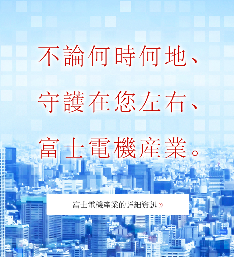 不論何時何地、<br />
守護在您左右、<br />
富士電機産業。富士電機產業的詳細資訊