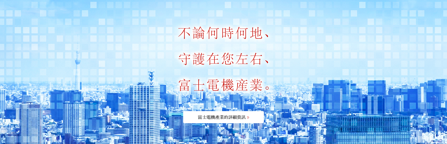 不論何時何地、<br />
守護在您左右、<br />
富士電機産業。富士電機產業的詳細資訊